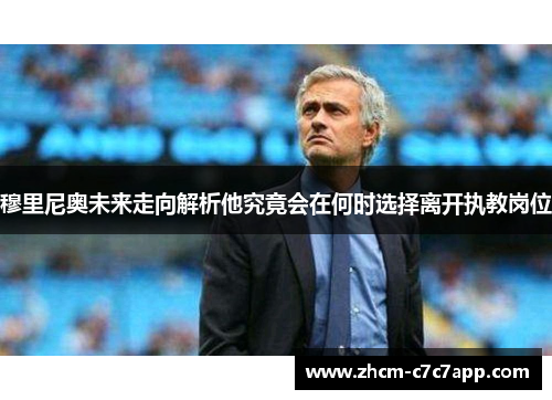 穆里尼奥未来走向解析他究竟会在何时选择离开执教岗位 穆里尼奥未来走向解析他究竟会在何时选择离开执教岗位