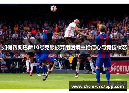 如何帮助巴萨10号克服被弃用困境重拾信心与竞技状态