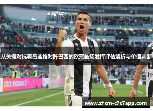 从关键对抗看吕迪格对阵巴西的欧冠临场发挥评估解析与价值判断