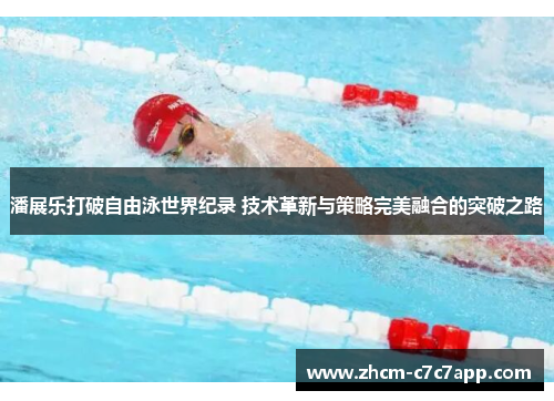 潘展乐打破自由泳世界纪录 技术革新与策略完美融合的突破之路