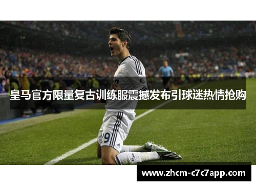 皇马官方限量复古训练服震撼发布引球迷热情抢购